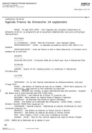 AGENCE FRANCE PRESSE MONDIALES
11/15 PLACE DE LA BOURSE
75061 PARIS CEDEX 02 - 01 40 41 46 46
14 SEPT 14
Quotidien Paris
Surface approx. (cm²) : 413
Page 1/1
TRIBALART
4902331400503/GPP/OTO/4
Tous droits réservés à l'éditeur
14/09/2014 04:45:00
Agenda France du Dimanche 14 septembre
PARIS, 14 sept 2014 (AFP) - Voici l'agenda des principaux événements du
dimanche 14.09.14. Le programme de la couverture rédactionnelle vous sera communiqué
ultérieurement.
POLITIQUE
LA COURNEUVE - 18hOO - Fête de l'Humanité - parc Georges Valbon
HENIN-BEAUMONT - 12hOO - La députée européenne Karima Delli (EELV) à la
braderie
HENIN-BEAUMONT - Visite de Marine Le Pen à Hénin-Beaumont, à l'occasion de la
braderie de la commune
SOCIETE
PALAVAS-LES-FLOTS - Université d'été de La Manif pour tous à Palavas-les-Flots
SCIENCES
AMIENS - Guerre 14-18: meeeting aérien du centenaire à l'aérodrome
d'Amiens-Glisy
CULTURE
PERPIGNAN - Fin du 26e Festival international du photojournalisme, Visa pour
l'image 2014
PARIS - 19e édition du festival de Jazz de La Villette - 75019 Paris (jusqu'au 14)
DEAUVILLE - 40e Festival du film américain de Deauvillle
PARIS - Parcours des mondes, le salon international des arts premiers - Quartier
des Beaux-Arts à Saint-Germain-des-Prés 75006 Paris
LA ROCHELLE - 16e Festival de la fiction TV (jusqu'au 14)
BAYONNE - 4ème édition du Festival Black & Basque à Bayonne
BORDEAUX - 6e Biennale d'architecture Agora à Bordeaux
PARIS - 27e édition de la Biennale des Antiquaires - Grand Palais - avenue
Winston Churchill 75008 Paris (jusqu'au 21)
VINCENNES - Festival America - Littératures et cultures d'Amérique du Nord -
Vincennes (jusqu'au 14)
BIARRITZ - 24e édition du Festival Le Temps d'aimer à Biarritz
BIARRITZ - 24e édition du Festival de danse Le Temps d'aimer
DAX - Féria "Salsa y Toros" à Dax avec novillada et corridas
GUINES - lOhOO - Fête du Parc naturel régional des Caps et Marais d'Opale
LYON - Défilé de la Biennale de la danse à Lyon
afp
 