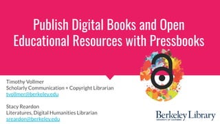 Publish Digital Books and Open
Educational Resources with Pressbooks
Timothy Vollmer
Scholarly Communication + Copyright Librarian
tvollmer@berkeley.edu
Stacy Reardon
Literatures, Digital Humanities Librarian
sreardon@berkeley.edu
 