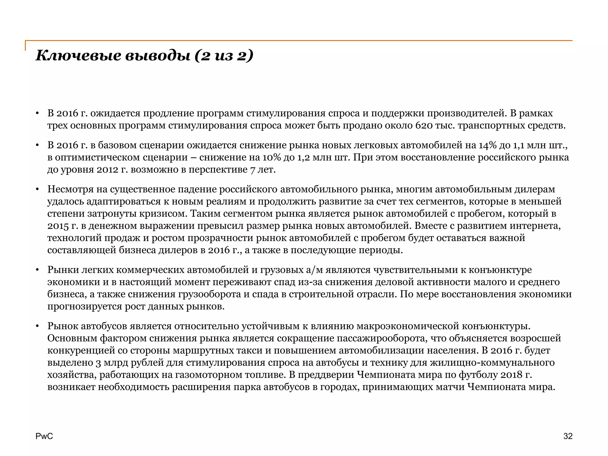 PwC
Ключевые выводы (2 из 2)
• В 2016 г. ожидается продление программ стимулирования спроса и поддержки производителей. В рамках
трех основных программ стимулирования спроса может быть продано около 620 тыс. транспортных средств.
• В 2016 г. в базовом сценарии ожидается снижение рынка новых легковых автомобилей на 14% до 1,1 млн шт.,
в оптимистическом сценарии – снижение на 10% до 1,2 млн шт. При этом восстановление российского рынка
до уровня 2012 г. возможно в перспективе 7 лет.
• Несмотря на существенное падение российского автомобильного рынка, многим автомобильным дилерам
удалось адаптироваться к новым реалиям и продолжить развитие за счет тех сегментов, которые в меньшей
степени затронуты кризисом. Таким сегментом рынка является рынок автомобилей с пробегом, который в
2015 г. в денежном выражении превысил размер рынка новых автомобилей. Вместе с развитием интернета,
технологий продаж и ростом прозрачности рынок автомобилей с пробегом будет оставаться важной
составляющей бизнеса дилеров в 2016 г., а также в последующие периоды.
• Рынки легких коммерческих автомобилей и грузовых а/м являются чувствительными к конъюнктуре
экономики и в настоящий момент переживают спад из-за снижения деловой активности малого и среднего
бизнеса, а также снижения грузооборота и спада в строительной отрасли. По мере восстановления экономики
прогнозируется рост данных рынков.
• Рынок автобусов является относительно устойчивым к влиянию макроэкономической конъюнктуры.
Основным фактором снижения рынка является сокращение пассажирооборота, что объясняется возросшей
конкуренцией со стороны маршрутных такси и повышением автомобилизации населения. В 2016 г. будет
выделено 3 млрд рублей для стимулирования спроса на автобусы и технику для жилищно-коммунального
хозяйства, работающих на газомоторном топливе. В преддверии Чемпионата мира по футболу 2018 г.
возникает необходимость расширения парка автобусов в городах, принимающих матчи Чемпионата мира.
32
 