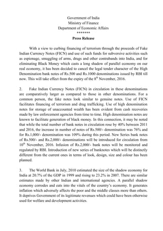 Government of India
Ministry of Finance
Department of Economic Affairs
*******
Press Release
With a view to curbing financing of terrorism through the proceeds of Fake
Indian Currency Notes (FICN) and use of such funds for subversive activities such
as espionage, smuggling of arms, drugs and other contrabands into India, and for
eliminating Black Money which casts a long shadow of parallel economy on our
real economy, it has been decided to cancel the legal tender character of the High
Denomination bank notes of Rs.500 and Rs.1000 denominations issued by RBI till
now. This will take effect from the expiry of the 8th
November, 2016.
2. Fake Indian Currency Notes (FICN) in circulation in these denominations
are comparatively larger as compared to those in other denominations. For a
common person, the fake notes look similar to genuine notes. Use of FICN
facilitates financing of terrorism and drug trafficking. Use of high denomination
notes for storage of unaccounted wealth has been evident from cash recoveries
made by law enforcement agencies from time to time. High denomination notes are
known to facilitate generation of black money. In this connection, it may be noted
that while the total number of bank notes in circulation rose by 40% between 2011
and 2016, the increase in number of notes of Rs.500/- denomination was 76% and
for Rs.1,000/- denomination was 109% during this period. New Series bank notes
of Rs.500/- and Rs.2,000/- denominations will be introduced for circulation from
10th
November, 2016. Infusion of Rs.2,000/- bank notes will be monitored and
regulated by RBI. Introduction of new series of banknotes which will be distinctly
different from the current ones in terms of look, design, size and colour has been
planned.
3. The World Bank in July, 2010 estimated the size of the shadow economy for
India at 20.7% of the GDP in 1999 and rising to 23.2% in 2007. There are similar
estimates made by other Indian and international agencies. A parallel shadow
economy corrodes and eats into the vitals of the country’s economy. It generates
inflation which adversely affects the poor and the middle classes more than others.
It deprives Government of its legitimate revenues which could have been otherwise
used for welfare and development activities.
 