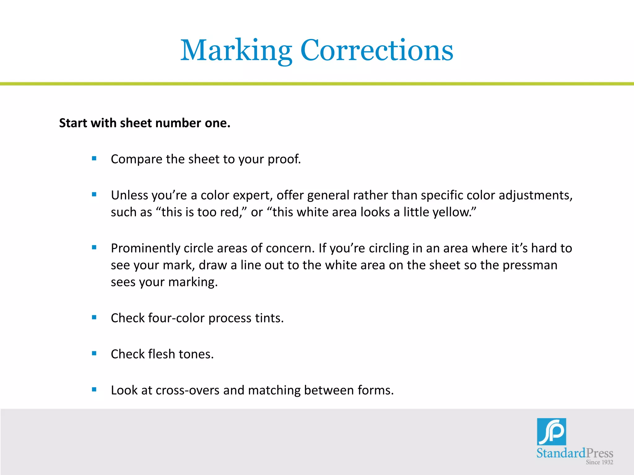 Marking Corrections
Start with sheet number one.
 Compare the sheet to your proof.
 Unless you’re a color expert, offer general rather than specific color adjustments,
such as “this is too red,” or “this white area looks a little yellow.”
 Prominently circle areas of concern. If you’re circling in an area where it’s hard to
see your mark, draw a line out to the white area on the sheet so the pressman
sees your marking.
 Check four-color process tints.
 Check flesh tones.
 Look at cross-overs and matching between forms.
 