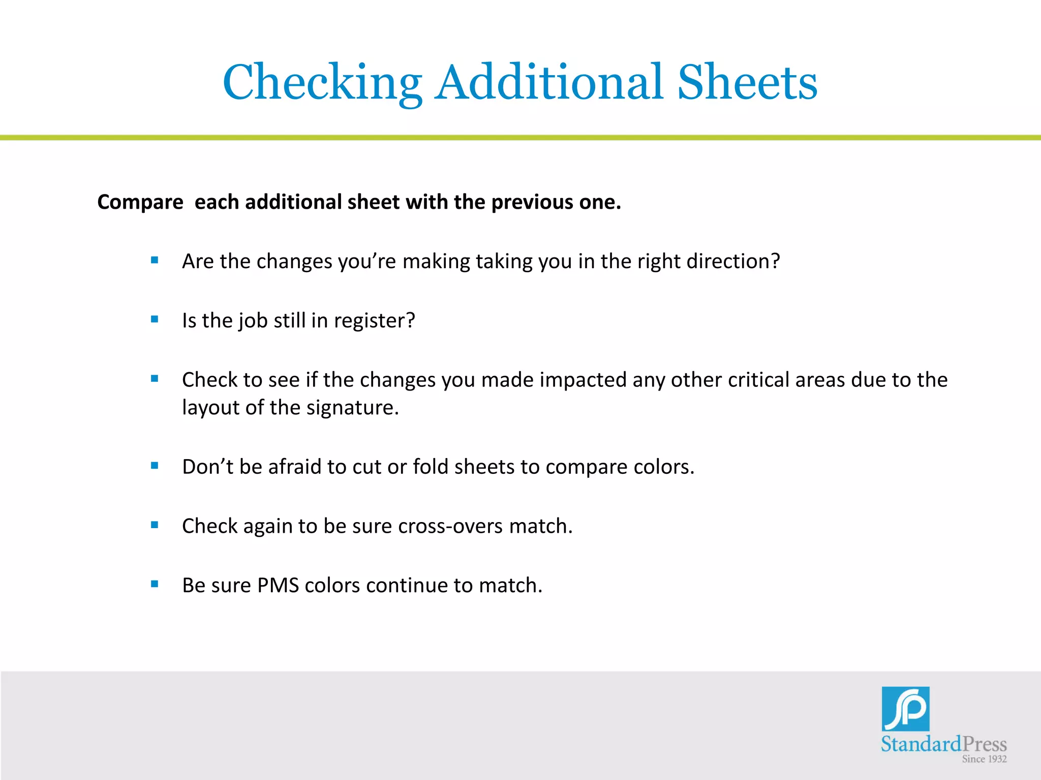 Checking Additional Sheets
Compare each additional sheet with the previous one.
 Are the changes you’re making taking you in the right direction?
 Is the job still in register?
 Check to see if the changes you made impacted any other critical areas due to the
layout of the signature.
 Don’t be afraid to cut or fold sheets to compare colors.
 Check again to be sure cross-overs match.
 Be sure PMS colors continue to match.
 