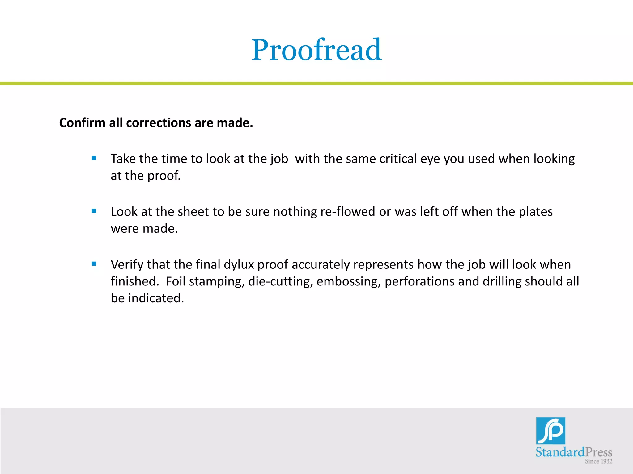 Proofread
Confirm all corrections are made.
 Take the time to look at the job with the same critical eye you used when looking
at the proof.
 Look at the sheet to be sure nothing re-flowed or was left off when the plates
were made.
 Verify that the final dylux proof accurately represents how the job will look when
finished. Foil stamping, die-cutting, embossing, perforations and drilling should all
be indicated.
 