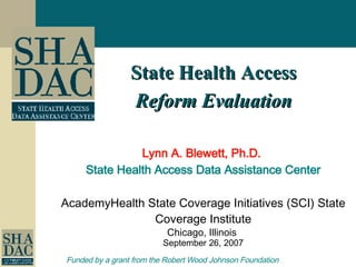 State Health Access Reform Evaluation Lynn A. Blewett, Ph.D.  State Health Access Data Assistance Center AcademyHealth   State Coverage Initiatives (SCI) State Coverage Institute Chicago, Illinois  September 26, 2007 Funded by a grant from the Robert Wood Johnson Foundation   
