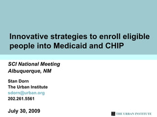 Innovative strategies to enroll eligible people into Medicaid and CHIP SCI National Meeting Albuquerque, NM Stan Dorn  The Urban Institute [email_address] 202.261.5561 July 30, 2009 