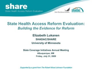 State Health Access Reform Evaluation:Building the Evidence for Reform Elizabeth Lukanen SHADAC/SHARE University of Minnesota State Coverage Initiatives Annual Meeting Albuquerque, NM  Friday, July 31, 2009 