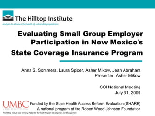 Evaluating Small Group Employer Participation in New Mexico’s  State Coverage Insurance Program Anna S. Sommers, Laura Spicer, Asher Mikow, Jean Abraham Presenter: Asher Mikow SCI National Meeting July 31, 2009 Funded by the State Health Access Reform Evaluation (SHARE)  A national program of the Robert Wood Johnson Foundation 