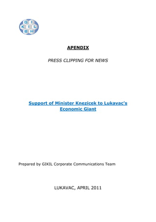 APENDIX


              PRESS CLIPPING FOR NEWS




    Support of Minister Knezicek to Lukavac’s
                 Economic Giant




Prepared by GIKIL Corporate Communications Team




                 LUKAVAC, APRIL 2011
 
