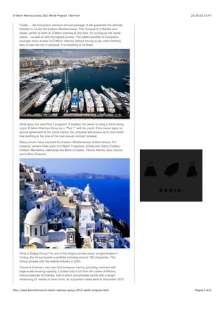 D-Marin Marinas Group 2013 World Program | Bornrich

21/10/13 10.47

Finally…. the Conqueror premium annual package. It will guarantee the ultimate
freedom to cruise the Eastern Mediterranean. The Conqueror is flexible and
allows yachts to berth at D-Marin marinas at any time, for as long as the owner
wants… as well as with the highest priority. The added benefits of Conqueror
package mean access to D-Marin marinas without having to pay extra berthing
fees or plan the trip in advance. It is simplicity at its finest.

What about the said Plus 1 program? It enables the owner to bring a friend along
to join D-Marin Marinas Group as a ”Plus 1” with his yacht. If the owner signs an
annual agreement at the same marina, the proposer will receive up to one month
free berthing at the time of the next annual contract renewal.
Many owners have explored the Eastern Mediterranean at their leisure. For
instance, owners have gone to D-Marin Turgutreis, Göcek and Didim (Turkey),
D-Marin Mandalina, Dalmacija and Borik (Croatia), Flisvos Marina, Zea, Gouvia
and Lefkas (Greece).

What is Do!u" Group? As one of the largest private-sector conglomerates in
Turkey, the Group boasts a portfolio including around 180 companies. The
Group jumped onto the marina industry in 2003.
Flisvos is Greece’s very own first exclusive marina, providing mariners with
large-scale mooring capacity. Located only 6 km from the centre of Athens,
Flisvos features 303 berths, half of which accomodate yachts with a length
measuring 35 metres or even more. Its acquisition dates back to December 2012

http://www.bornrich.com/d-marin-marinas-group-2013-world-program.html

Pagina 3 di 6

 