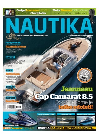 Gadget Lowrance HDS-12m
Gen2 Touch Chartplotter

Motor Mercury 150 FourStroke
Savršen i u slanoj i u slatkoj vodi

Broj 25 oktobar 2013. Cena 99 din CG 1 €

WWW.NAUTIKAITURIZAM.COM

REPORTAŽA

Atlantski okean
Prelazak preko
“jezerceta”
SAVETI

Kako izbeći sudar
na otvorenom
moru

70

LUKA

Rotterdam
Najbolja lučka
infrastruktura
na svetu

najb
o
mali ljih
h
ogla
sa

Jeanneau

DIZAJN

DeBasto
ONYX 41
REPORT

Boat Show Genova

Cap Camarat 8.5
Dobitnik kome je
teško odoleti!

TRACKER PRO TEAM

PREDSTAVLJAMO

SKUTER

Yamaha FZR SVHO

PRESTIGE 720

VULCAN 46M ANTIBES

UNUTRA: SAJMOVI, DESTINACIJE, SAVETI...

 