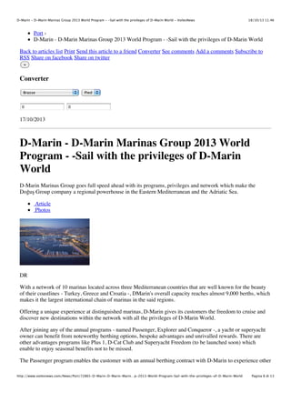 D-Marin - D-Marin Marinas Group 2013 World Program - -Sail with the privileges of D-Marin World - VoilesNews

18/10/13 11.46

Port ›
D-Marin - D-Marin Marinas Group 2013 World Program - -Sail with the privileges of D-Marin World
Back to articles list Print Send this article to a friend Converter See comments Add a comments Subscribe to
RSS Share on facebook Share on twitter
×

Converter
Brasse

0

Pied

0

17/10/2013

D-Marin - D-Marin Marinas Group 2013 World
Program - -Sail with the privileges of D-Marin
World
D-Marin Marinas Group goes full speed ahead with its programs, privileges and network which make the
Do"u# Group company a regional powerhouse in the Eastern Mediterranean and the Adriatic Sea.
Article
Photos

DR
With a network of 10 marinas located across three Mediterranean countries that are well known for the beauty
of their coastlines - Turkey, Greece and Croatia -, DMarin's overall capacity reaches almost 9,000 berths, which
makes it the largest international chain of marinas in the said regions.
Offering a unique experience at distinguished marinas, D-Marin gives its customers the freedom to cruise and
discover new destinations within the network with all the privileges of D-Marin World.
After joining any of the annual programs - named Passenger, Explorer and Conqueror -, a yacht or superyacht
owner can benefit from noteworthy berthing options, bespoke advantages and unrivalled rewards. There are
other advantages programs like Plus 1, D-Cat Club and Superyacht Freedom (to be launched soon) which
enable to enjoy seasonal benefits not to be missed.
The Passenger program enables the customer with an annual berthing contract with D-Marin to experience other
http://www.voilesnews.com/News/Port/72865-D-Marin-D-Marin-Marin…p-2013-World-Program-Sail-with-the-privileges-of-D-Marin-World

Pagina 8 di 13

 