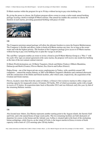D-Marin - D-Marin Marinas Group 2013 World Program - -Sail with the privileges of D-Marin World - VoilesNews

18/10/13 11.46

D-Marin marinas within the program for up to 30 days without having to pay extra berthing fees.
By giving the power to choose, the Explorer program allows owner to create a tailor-made annual berthing
package securing a berth at multiple D-Marin marinas. One annual fee enables the customer to choose the
duration at each marina, providing guaranteed berthing with peace of mind.

DR
The Conqueror premium annual package will allow the ultimate freedom to cruise the Eastern Mediterranean.
The Conqueror is flexible and allows yachts to berth at D-Marin marinas any time, for as long as the owner
wants and with the highest priority. The freedom of the Conqueror package gives access to D-Marin marinas
without having to pay extra berthing fees or plan the voyage in advance.
The said Plus 1 program enables an owner to invite a friend to join D-Marin Marinas Group as a ''Plus 1'' with
his yacht. If he signs an annual agreement at the same marina, the proposer will receive one month free berthing
at the time of the next annual contract renewal.
D-Marin World destinations are: D-Marin Turgutreis, Göcek and Didim (Turkey); DMarin Mandalina,
Dalmacija and Borik (Croatia); Flisvos Marina, Zea, Gouvia and Lefkas (Greece).
Do"u# Group - one of the largest private-sector conglomerates in Turkey, with a portfolio around 180
companies -, entered the marina industry in 2003 with DMarin Turgutreis (Bodrum) and continued afterwards
with the construction of the Didim and Göcek facilities, after which came, respectively, the acquisition of the
Croatian and Greek marinas.
Flisvos, located a mere 6km from the centre of Athens, is Greece's first exclusive marina to offer a large-scale
mooring capacity for megayacht owners. It features 303 berths, 50% of which accomodate yachts with a length
in excess of 35 metres. Its acquisition dates back to December 2012 and was followed, early this year, by that of
the remaining Hellenic marinas.

DR
Also located near Athens, Zea Marina represents another starting point to the Aegean islands, the Saronic Gulf
and Crete, and is the natural home of large-sized yachts. The two remaining facilities are both ideal ports of
departure for cruises in the Ionian and the Adriatic seas: Lefkas is situated right in the heart of the enchanting
Ionian archipelago, while Gouvia, on the island of Corfu, is the largest marina in Greece in terms of berth
capacity (with a total of 1,235 moorings plus 520 dry berths).
http://www.voilesnews.com/News/Port/72865-D-Marin-D-Marin-Marin…p-2013-World-Program-Sail-with-the-privileges-of-D-Marin-World

Pagina 9 di 13

 
