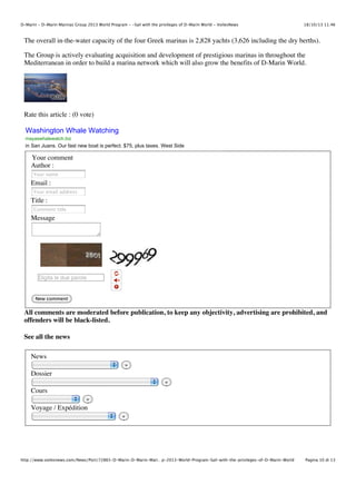 D-Marin - D-Marin Marinas Group 2013 World Program - -Sail with the privileges of D-Marin World - VoilesNews

18/10/13 11.46

The overall in-the-water capacity of the four Greek marinas is 2,828 yachts (3,626 including the dry berths).
The Group is actively evaluating acquisition and development of prestigious marinas in throughout the
Mediterranean in order to build a marina network which will also grow the benefits of D-Marin World.

Rate this article : (0 vote)

Washington Whale Watching
mayaswhalewatch.biz

in San Juans. Our fast new boat is perfect. $75, plus taxes. West Side

Your comment
Author :
Your name

Email :
Your email address

Title :
Comment title

Message

Digita le due parole

New comment

All comments are moderated before publication, to keep any objectivity, advertising are prohibited, and
offenders will be black-listed.
See all the news
News
»

Dossier
»

Cours
»

Voyage / Expédition
»

http://www.voilesnews.com/News/Port/72865-D-Marin-D-Marin-Mari…p-2013-World-Program-Sail-with-the-privileges-of-D-Marin-World

Pagina 10 di 13

 