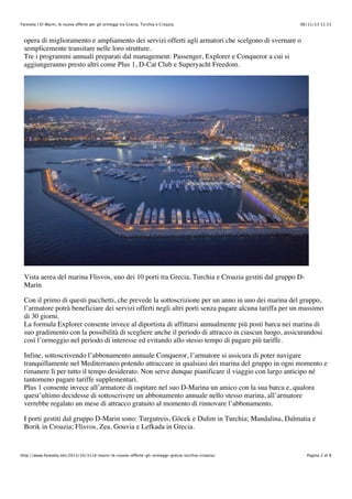 Farevela | D-Marin, le nuove offerte per gli ormeggi tra Grecia, Turchia e Croazia

06/11/13 11.51

opera di miglioramento e ampliamento dei servizi offerti agli armatori che scelgono di svernare o
semplicemente transitare nelle loro strutture.
Tre i programmi annuali preparati dal management: Passenger, Explorer e Conqueror a cui si
aggiungeranno presto altri come Plus 1, D-Cat Club e Superyacht Freedom.

Vista aerea del marina Flisvos, uno dei 10 porti tra Grecia, Turchia e Croazia gestiti dal gruppo DMarin
Con il primo di questi pacchetti, che prevede la sottoscrizione per un anno in uno dei marina del gruppo,
l’armatore potrà beneficiare dei servizi offerti negli altri porti senza pagare alcuna tariffa per un massimo
di 30 giorni.
La formula Explorer consente invece al diportista di affittarsi annualmente più posti barca nei marina di
suo gradimento con la possibilità di scegliere anche il periodo di attracco in ciascun luogo, assicurandosi
così l’ormeggio nel periodo di interesse ed evitando allo stesso tempo di pagare più tariffe.
Infine, sottoscrivendo l’abbonamento annuale Conqueror, l’armatore si assicura di poter navigare
tranquillamente nel Mediterraneo potendo attraccare in qualsiasi dei marina del gruppo in ogni momento e
rimanere lì per tutto il tempo desiderato. Non serve dunque pianificare il viaggio con largo anticipo né
tantomeno pagare tariffe supplementari.
Plus 1 consente invece all’armatore di ospitare nel suo D-Marina un amico con la sua barca e, qualora
quest’ultimo decidesse di sottoscrivere un abbonamento annuale nello stesso marina, all’armatore
verrebbe regalato un mese di attracco gratuito al momento di rinnovare l’abbonamento.
I porti gestiti dal gruppo D-Marin sono: Turgutreis, Göcek e Didim in Turchia; Mandalina, Dalmatia e
Borik in Croazia; Flisvos, Zea, Gouvia e Lefkada in Grecia.

http://www.farevela.net/2013/10/31/d-marin-le-nuove-offerte-gli-ormeggi-grecia-turchia-croazia/

Pagina 2 di 8

 