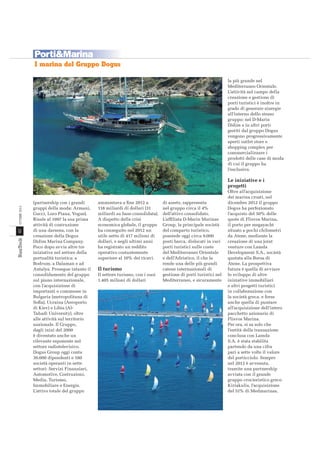 Porti&Marina
I marina del Gruppo Dogus
la più grande nel
Mediterraneo Orientale.
L’attività nel campo della
creazione e gestione di
porti turistici è inoltre in
grado di generare sinergie
all’interno dello stesso
gruppo: nel D-Marin
Didim e in altri porti
gestiti dal gruppo Dogus
vengono progressivamente
aperti outlet store e
shopping complex per
commercializzare i
prodotti delle case di moda
di cui il gruppo ha
l’esclusiva.

42

OTTOBRE 2013

Le iniziative e i
progetti
(partnership con i grandi
gruppi della moda: Armani,
Gucci, Loro Piana, Vogue).
Risale al 1997 la sua prima
attività di costruzione
di una darsena, con la
creazione della Dogus
Didim Marina Company.
Poco dopo avvia altre tre
iniziative nel settore della
portualità turistica: a
Bodrum, a Dalaman e ad
Antalya. Prosegue intanto il
consolidamento del gruppo
sul piano internazionale,
con l’acquisizione di
importanti e commesse in
Bulgaria (metropolitana di
Soﬁa), Ucraina (Aeroporto
di Kiev) e Libia (AlTahadi University), oltre
alle attività sul territorio
nazionale. Il Gruppo,
dagli inizi del 2000
è diventato anche un
rilevante esponente nel
settore radiotelevisivo.
Dogus Group oggi conta
30.000 dipendenti e 180
società operanti in sette
settori: Servizi Finanziari,
Automotive, Costruzioni,
Media, Turismo,
Immobiliare e Energia.
L’attivo totale del gruppo

NT_2013_005_INT@040-043.indd 42

ammontava a ﬁne 2012 a
118 miliardi di dollari (31
miliardi su base consolidata).
A dispetto della crisi
economica globale, il gruppo
ha conseguito nel 2012 un
utile netto di 417 milioni di
dollari, e negli ultimi anni
ha registrato un reddito
operativo costantemente
superiore al 10% dei ricavi.

Il turismo
Il settore turismo, con i suoi
1.405 milioni di dollari

di assets, rappresenta
nel gruppo circa il 4%
dell’attivo consolidato.
L’afﬁliata D-Marin Marinas
Group, la principale società
del comparto turistico,
possiede oggi circa 9.000
posti barca, dislocati in vari
porti turistici sulle coste
del Mediterraneo Orientale
e dell’Adriatico, il che la
rende una delle più grandi
catene internazionali di
gestione di porti turistici nel
Mediterraneo, e sicuramente

Oltre all’acquisizione
dei marina croati, nel
dicembre 2012 il gruppo
Dogus ha perfezionato
l’acquisto del 50% delle
quote di Flisvos Marina,
il porto per megayacht
situato a pochi chilometri
da Atene, mediante la
creazione di una joint
venture con Lamda
Development S.A., società
quotata alla Borsa di
Atene. La prospettiva
futura è quella di avviare
lo sviluppo di altre
iniziative immobiliari
e altri progetti turistici
in collaborazione con
la società greca, e forse
anche quella di puntare
all’acquisizione dell’intero
pacchetto azionario di
Flisvos Marina.
Per ora, si sa solo che
l’entità della transazione
conclusa con Lamda
S.A. è stata stabilita
partendo da una cifra
pari a sette volte il valore
del porticciolo. Sempre
nel 2012 è avvenuta,
tramite una partnership
avviata con il grande
gruppo crocieristico greco
Kiriakulis, l’acquisizione
del 51% di Medmarinas,

18/09/13 09.20

 