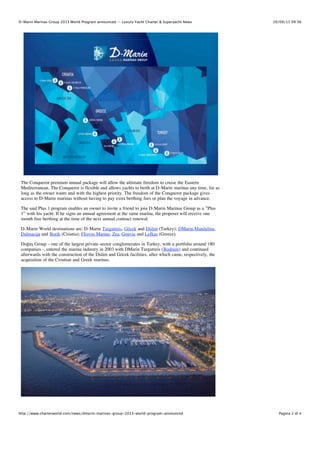 D-Marin Marinas Group 2013 World Program announced — Luxury Yacht Charter & Superyacht News

20/09/13 09:56

The Conqueror premium annual package will allow the ultimate freedom to cruise the Eastern
Mediterranean. The Conqueror is flexible and allows yachts to berth at D-Marin marinas any time, for as
long as the owner wants and with the highest priority. The freedom of the Conqueror package gives
access to D-Marin marinas without having to pay extra berthing fees or plan the voyage in advance.
The said Plus 1 program enables an owner to invite a friend to join D-Marin Marinas Group as a ”Plus
1” with his yacht. If he signs an annual agreement at the same marina, the proposer will receive one
month free berthing at the time of the next annual contract renewal.
D-Marin World destinations are: D-Marin Turgutreis, Göcek and Didim (Turkey); DMarin Mandalina,
Dalmacija and Borik (Croatia); Flisvos Marina, Zea, Gouvia and Lefkas (Greece).
Doğuş Group – one of the largest private-sector conglomerates in Turkey, with a portfolio around 180
companies -, entered the marina industry in 2003 with DMarin Turgutreis (Bodrum) and continued
afterwards with the construction of the Didim and Göcek facilities, after which came, respectively, the
acquisition of the Croatian and Greek marinas.

http://www.charterworld.com/news/dmarin-marinas-group-2013-world-program-announced

Pagina 2 di 4

 