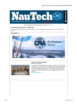 http://tecnichenuove.byway.it/nl/l.jsp?8Q.L82.B7Eo.BpR.BD...

Se non visualizza bene questa newsletter, acceda a questa pagina
LA NEWSLETTER DI NAUTECH - OTTOBRE 2013
Nuovi progetti. Curiosità. Idee green. Vari e anteprime. Concorsi. Opportunità. Formazione. Incontri… dal mondo della
nautica.
SPONSORED BY

Editoriale di Edoardo Napodano
Essere o non essere?
Ho un potenziale cliente interessato al restauro o refitting - non lo sa ancora
nemmeno lui - di una navetta - nave - degli anni Cinquanta. Avete presente?
Poppa tonda, fumaiolo, masconi alti? Il fatto di per sé è già da considerarsi
una rarità: un anfitrione elegantissimo, un mecenate che scelga la bellezza
invece della commerciabilità, per non dire la "noleggiabilità" del mezzo in
questione.
Continua a leggere

1 di 5

01/10/13 11:19

 