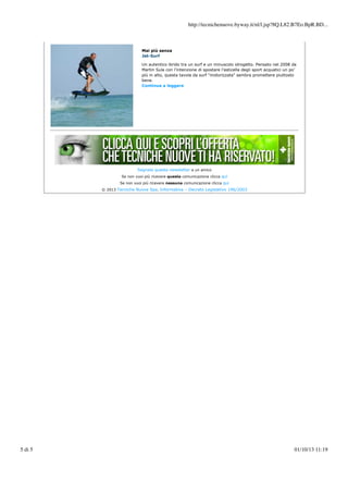http://tecnichenuove.byway.it/nl/l.jsp?8Q.L82.B7Eo.BpR.BD...

Mai più senza
Jet-Surf
Un autentico ibrido tra un surf e un minuscolo idrogetto. Pensato nel 2008 da
Martin Sula con l’intenzione di spostare l’asticella degli sport acquatici un po’
più in alto, questa tavola da surf "motorizzata" sembra promettere piuttosto
bene.
Continua a leggere

Segnala questa newsletter a un amico
Se non vuoi più ricevere questa comunicazione clicca qui
Se non vuoi più ricevere nessuna comunicazione clicca qui
© 2013 Tecniche Nuove Spa. Informativa – Decreto Legislativo 196/2003

5 di 5

01/10/13 11:19

 