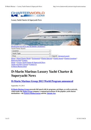 D-Marin Marinas — Luxury Yacht Charter & Superyacht News

http://www.charterworld.com/news/tag/d-marin-marinas

Luxury Yacht Charter & Superyacht News

Biedermann test drives the SEABOB CAYAGO F7
Yacht Charter Search
Location
Yacht Type
Price

Search advanced search

Home | About Charter World | Testimonials | Charter Specials | Charter Search | Charter Locations |
Boats For Sale | Contact
Home > Luxury Yacht Charter & Superyacht News
Yachts You Have Viewed | Contact Us
D-Marin Marinas Brief

D-Marin Marinas Luxury Yacht Charter &
Superyacht News
D-Marin Marinas Group 2013 World Program announced
September 19, 2013
D-Marin Marinas Group proceeds full speed with its programs, privileges, as well as network,
which make the Doğuş Group company a regional powerhouse in the popular yacht charter
destinations – the Eastern Mediterranean and the Adriatic Sea.

1 di 21

01/10/13 08:28

 