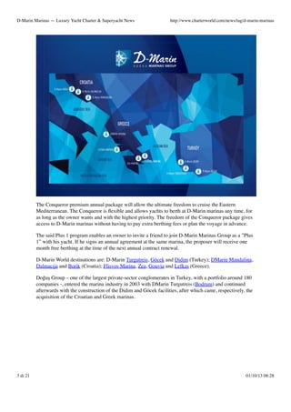 D-Marin Marinas — Luxury Yacht Charter & Superyacht News

http://www.charterworld.com/news/tag/d-marin-marinas

The Conqueror premium annual package will allow the ultimate freedom to cruise the Eastern
Mediterranean. The Conqueror is ﬂexible and allows yachts to berth at D-Marin marinas any time, for
as long as the owner wants and with the highest priority. The freedom of the Conqueror package gives
access to D-Marin marinas without having to pay extra berthing fees or plan the voyage in advance.
The said Plus 1 program enables an owner to invite a friend to join D-Marin Marinas Group as a ”Plus
1” with his yacht. If he signs an annual agreement at the same marina, the proposer will receive one
month free berthing at the time of the next annual contract renewal.
D-Marin World destinations are: D-Marin Turgutreis, Göcek and Didim (Turkey); DMarin Mandalina,
Dalmacija and Borik (Croatia); Flisvos Marina, Zea, Gouvia and Lefkas (Greece).
Doğuş Group – one of the largest private-sector conglomerates in Turkey, with a portfolio around 180
companies -, entered the marina industry in 2003 with DMarin Turgutreis (Bodrum) and continued
afterwards with the construction of the Didim and Göcek facilities, after which came, respectively, the
acquisition of the Croatian and Greek marinas.

3 di 21

01/10/13 08:28

 