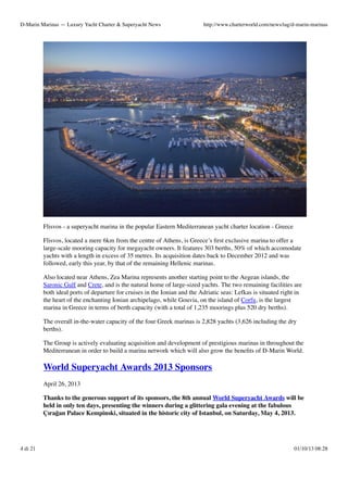 D-Marin Marinas — Luxury Yacht Charter & Superyacht News

http://www.charterworld.com/news/tag/d-marin-marinas

Flisvos - a superyacht marina in the popular Eastern Mediterranean yacht charter location - Greece
Flisvos, located a mere 6km from the centre of Athens, is Greece’s ﬁrst exclusive marina to offer a
large-scale mooring capacity for megayacht owners. It features 303 berths, 50% of which accomodate
yachts with a length in excess of 35 metres. Its acquisition dates back to December 2012 and was
followed, early this year, by that of the remaining Hellenic marinas.
Also located near Athens, Zea Marina represents another starting point to the Aegean islands, the
Saronic Gulf and Crete, and is the natural home of large-sized yachts. The two remaining facilities are
both ideal ports of departure for cruises in the Ionian and the Adriatic seas: Lefkas is situated right in
the heart of the enchanting Ionian archipelago, while Gouvia, on the island of Corfu, is the largest
marina in Greece in terms of berth capacity (with a total of 1,235 moorings plus 520 dry berths).
The overall in-the-water capacity of the four Greek marinas is 2,828 yachts (3,626 including the dry
berths).
The Group is actively evaluating acquisition and development of prestigious marinas in throughout the
Mediterranean in order to build a marina network which will also grow the beneﬁts of D-Marin World.

World Superyacht Awards 2013 Sponsors
April 26, 2013
Thanks to the generous support of its sponsors, the 8th annual World Superyacht Awards will be
held in only ten days, presenting the winners during a glittering gala evening at the fabulous
Çırağan Palace Kempinski, situated in the historic city of Istanbul, on Saturday, May 4, 2013.

4 di 21

01/10/13 08:28

 