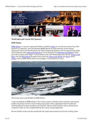 D-Marin Marinas — Luxury Yacht Charter & Superyacht News

http://www.charterworld.com/news/tag/d-marin-marinas

World Superyacht Awards 2013 Sponsors:
RMK Marine
RMK Marine is a top class superyacht builder in Istanbul, Turkey for sail and power boats from 30m
upwards in composites, steel and aluminum.RMK Marine has built numerous award winning
superyachts and sets the benchmark for the Turkish Superyacht Industry with uncompromising quality
and exceptional value. Superyacht Nazenin V was the beautiful 52m Sparkman and Stephens’ ketch
given the accolade of the Judges’ Commendation at the 2010 World Superyacht Awards. Luxury yacht
Karia, the 45m Ron Holland designed motor yacht and sailing yacht Saraﬁn, the Oyster 100 by
Dubois, built by RMK Marine both received Judges’ Commendations in 2012.

45m luxury motor yacht KARIA by RMK Marine
A special capability of RMK Marine is the in-house joinery workshop where craftsmen meticulously
produce the joinery for these award winning superyachts with an appropriate blend of traditional
craftsmanship and modern machinery and materials. Other in house facilities such as electrical and
composites trades are also complemented by the in-house design department.
On-site facilities at the yard also include full reﬁt, repair and restoration services for visiting yachts.

5 di 21

01/10/13 08:28

 