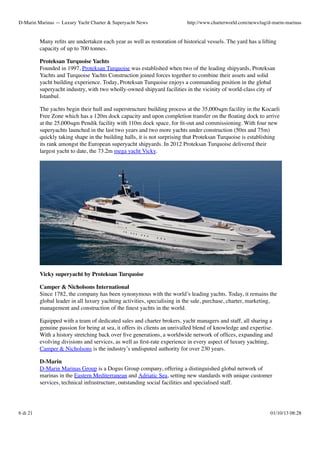 D-Marin Marinas — Luxury Yacht Charter & Superyacht News

http://www.charterworld.com/news/tag/d-marin-marinas

Many reﬁts are undertaken each year as well as restoration of historical vessels. The yard has a lifting
capacity of up to 700 tonnes.
Proteksan Turquoise Yachts
Founded in 1997, Proteksan Turquoise was established when two of the leading shipyards, Proteksan
Yachts and Turquoise Yachts Construction joined forces together to combine their assets and solid
yacht building experience. Today, Proteksan Turquoise enjoys a commanding position in the global
superyacht industry, with two wholly-owned shipyard facilities in the vicinity of world-class city of
Istanbul.
The yachts begin their hull and superstructure building process at the 35,000sqm facility in the Kocaeli
Free Zone which has a 120m dock capacity and upon completion transfer on the ﬂoating dock to arrive
at the 25,000sqm Pendik facility with 110m dock space, for ﬁt-out and commissioning. With four new
superyachts launched in the last two years and two more yachts under construction (50m and 75m)
quickly taking shape in the building halls, it is not surprising that Proteksan Turquoise is establishing
its rank amongst the European superyacht shipyards. In 2012 Proteksan Turquoise delivered their
largest yacht to date, the 73.2m mega yacht Vicky.

Vicky superyacht by Proteksan Turquoise
Camper & Nicholsons International
Since 1782, the company has been synonymous with the world’s leading yachts. Today, it remains the
global leader in all luxury yachting activities, specialising in the sale, purchase, charter, marketing,
management and construction of the ﬁnest yachts in the world.
Equipped with a team of dedicated sales and charter brokers, yacht managers and staff, all sharing a
genuine passion for being at sea, it offers its clients an unrivalled blend of knowledge and expertise.
With a history stretching back over ﬁve generations, a worldwide network of ofﬁces, expanding and
evolving divisions and services, as well as ﬁrst-rate experience in every aspect of luxury yachting,
Camper & Nicholsons is the industry’s undisputed authority for over 230 years.
D-Marin
D-Marin Marinas Group is a Dogus Group company, offering a distinguished global network of
marinas in the Eastern Mediterranean and Adriatic Sea, setting new standards with unique customer
services, technical infrastructure, outstanding social facilities and specialised staff.

6 di 21

01/10/13 08:28

 