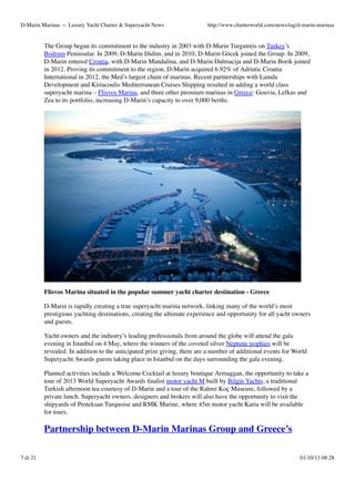 D-Marin Marinas — Luxury Yacht Charter & Superyacht News

http://www.charterworld.com/news/tag/d-marin-marinas

The Group began its commitment to the industry in 2003 with D-Marin Turgutreis on Turkey’s
Bodrum Peninsular. In 2009, D-Marin Didim, and in 2010, D-Marin Göcek joined the Group. In 2009,
D-Marin entered Croatia, with D-Marin Mandalina, and D-Marin Dalmacija and D-Marin Borik joined
in 2012. Proving its commitment to the region, D-Marin acquired 6.92% of Adriatic Croatia
International in 2012, the Med’s largest chain of marinas. Recent partnerships with Lamda
Development and Kiriacoulis Mediterranean Cruises Shipping resulted in adding a world class
superyacht marina – Flisvos Marina, and three other premium marinas in Greece: Gouvia, Lefkas and
Zea to its portfolio, increasing D-Marin’s capacity to over 9,000 berths.

Flisvos Marina situated in the popular summer yacht charter destination - Greece
D-Marin is rapidly creating a true superyacht marina network, linking many of the world’s most
prestigious yachting destinations, creating the ultimate experience and opportunity for all yacht owners
and guests.
Yacht owners and the industry’s leading professionals from around the globe will attend the gala
evening in Istanbul on 4 May, where the winners of the coveted silver Neptune trophies will be
revealed. In addition to the anticipated prize giving, there are a number of additional events for World
Superyacht Awards guests taking place in Istanbul on the days surrounding the gala evening.
Planned activities include a Welcome Cocktail at luxury boutique Armaggan, the opportunity to take a
tour of 2013 World Superyacht Awards ﬁnalist motor yacht M built by Bilgin Yachts, a traditional
Turkish afternoon tea courtesy of D-Marin and a tour of the Rahmi Koç Museum, followed by a
private lunch. Superyacht owners, designers and brokers will also have the opportunity to visit the
shipyards of Proteksan Turquoise and RMK Marine, where 45m motor yacht Karia will be available
for tours.

Partnership between D-Marin Marinas Group and Greece’s
7 di 21

01/10/13 08:28

 