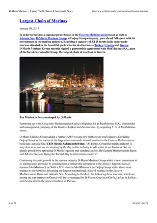 D-Marin Marinas — Luxury Yacht Charter & Superyacht News

http://www.charterworld.com/news/tag/d-marin-marinas

Largest Chain of Marinas
January 10, 2013
In order to become a regional powerhouse in the Eastern Mediterranean basin as well as
Adriatic Sea, D-Marin Marinas Group, a Doğuş Group company, goes ahead full speed with its
investments in the marina industry. Reaching a capacity of 5,143 berths in its superyacht
marinas situated in the beautiful yacht charter destinations – Turkey, Croatia and Greece,
D-Marin Marinas Group recently signed a partnership agreement with MedMarinas S.A., part
of the Greek Kiriacoulis Group, the largest chain of marinas in Greece.

Zea Marina to be co-managed by D-Marin
Partnering up with Kiriacoulis Mediterranean Cruises Shipping SA in MedMarinas S.A., shareholder
and management company of the Gouvia, Lefkas and Zea marinas, by acquiring 51% of MedMarinas
shares.
D-Marin Marinas Group added a further 3,355 wet and dry berths to its total capacity. Declaring
Doğuş Group as the owner of the largest international chain of marinas in the Eastern Mediterranean
basin and Adriatic Sea, CEO Hüsnü Akhan added that: “As Doğuş Group the marina industry is
very dear to us and we are striving by the day in this industry to add value to our business. We are
greatly proud to be spreading D-Marin’s quality and standards across the Eastern Mediterranean Basin
and Adriatic Sea and ﬂying the Turkish ﬂag in international waters.”
Continuing its rapid growth in the marina industry D-Marin Marinas Group added a new investment to
its international portfolio by entering into a partnership agreement with Greece’s largest chain of
marinas MedMarinas S.A. With a 51% share in MedMarinas S.A. Doğuş Group added three more
marinas to its portfolio, becoming the largest international chain of marinas in the Eastern
Mediterranean Basin and Adriatic Sea. According to the deal, the following three marinas, which are
among the top marinas in Greece will be co-managed by D-Marin: Gouvia in Corfu, Lefkas in Lefkas,
and Zea located in the ancient harbour of Pireaus.

8 di 21

01/10/13 08:28

 