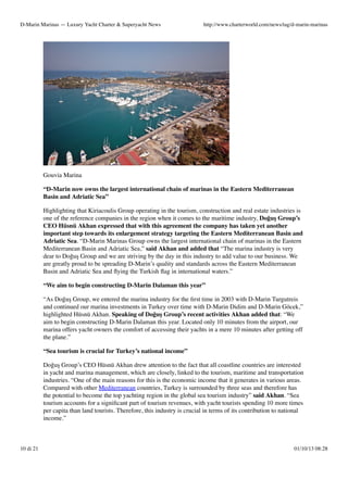 D-Marin Marinas — Luxury Yacht Charter & Superyacht News

http://www.charterworld.com/news/tag/d-marin-marinas

Gouvia Marina
“D-Marin now owns the largest international chain of marinas in the Eastern Mediterranean
Basin and Adriatic Sea”
Highlighting that Kiriacoulis Group operating in the tourism, construction and real estate industries is
one of the reference companies in the region when it comes to the maritime industry, Doğuş Group’s
CEO Hüsnü Akhan expressed that with this agreement the company has taken yet another
important step towards its enlargement strategy targeting the Eastern Mediterranean Basin and
Adriatic Sea. “D-Marin Marinas Group owns the largest international chain of marinas in the Eastern
Mediterranean Basin and Adriatic Sea,” said Akhan and added that “The marina industry is very
dear to Doğuş Group and we are striving by the day in this industry to add value to our business. We
are greatly proud to be spreading D-Marin’s quality and standards across the Eastern Mediterranean
Basin and Adriatic Sea and ﬂying the Turkish ﬂag in international waters.”
“We aim to begin constructing D-Marin Dalaman this year”
“As Doğuş Group, we entered the marina industry for the ﬁrst time in 2003 with D-Marin Turgutreis
and continued our marina investments in Turkey over time with D-Marin Didim and D-Marin Göcek,”
highlighted Hüsnü Akhan. Speaking of Doğuş Group’s recent activities Akhan added that: “We
aim to begin constructing D-Marin Dalaman this year. Located only 10 minutes from the airport, our
marina offers yacht owners the comfort of accessing their yachts in a mere 10 minutes after getting off
the plane.”
“Sea tourism is crucial for Turkey’s national income”
Doğuş Group’s CEO Hüsnü Akhan drew attention to the fact that all coastline countries are interested
in yacht and marina management, which are closely, linked to the tourism, maritime and transportation
industries. “One of the main reasons for this is the economic income that it generates in various areas.
Compared with other Mediterranean countries, Turkey is surrounded by three seas and therefore has
the potential to become the top yachting region in the global sea tourism industry” said Akhan. “Sea
tourism accounts for a signiﬁcant part of tourism revenues, with yacht tourists spending 10 more times
per capita than land tourists. Therefore, this industry is crucial in terms of its contribution to national
income.”

10 di 21

01/10/13 08:28

 