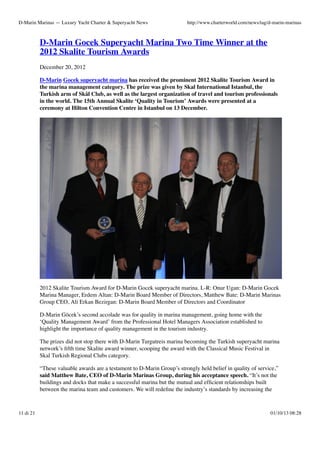 D-Marin Marinas — Luxury Yacht Charter & Superyacht News

http://www.charterworld.com/news/tag/d-marin-marinas

D-Marin Gocek Superyacht Marina Two Time Winner at the
2012 Skalite Tourism Awards
December 20, 2012
D-Marin Gocek superyacht marina has received the prominent 2012 Skalite Tourism Award in
the marina management category. The prize was given by Skal International Istanbul, the
Turkish arm of Skål Club, as well as the largest organization of travel and tourism professionals
in the world. The 15th Annual Skalite ‘Quality in Tourism’ Awards were presented at a
ceremony at Hilton Convention Centre in Istanbul on 13 December.

2012 Skalite Tourism Award for D-Marin Gocek superyacht marina. L-R: Onur Ugan: D-Marin Gocek
Marina Manager, Erdem Altan: D-Marin Board Member of Directors, Matthew Bate: D-Marin Marinas
Group CEO, Ali Erkan Bezirgan: D-Marin Board Member of Directors and Coordinator
D-Marin Göcek’s second accolade was for quality in marina management, going home with the
‘Quality Management Award’ from the Professional Hotel Managers Association established to
highlight the importance of quality management in the tourism industry.
The prizes did not stop there with D-Marin Turgutreis marina becoming the Turkish superyacht marina
network’s ﬁfth time Skalite award winner, scooping the award with the Classical Music Festival in
Skal Turkish Regional Clubs category.
“These valuable awards are a testament to D-Marin Group’s strongly held belief in quality of service,”
said Matthew Bate, CEO of D-Marin Marinas Group, during his acceptance speech. “It’s not the
buildings and docks that make a successful marina but the mutual and efﬁcient relationships built
between the marina team and customers. We will redeﬁne the industry’s standards by increasing the

11 di 21

01/10/13 08:28

 