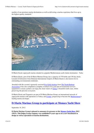 D-Marin Marinas — Luxury Yacht Charter & Superyacht News

http://www.charterworld.com/news/tag/d-marin-marinas

number of our premium marina destinations as well as delivering a marina experience that lives up to
the highest quality standards.”

D-Marin Gocek superyacht marina situated in a popular Mediterranean yacht charter destination - Turkey
D-Marin Göcek, part of the D-Marin Marinas Group, has a capacity of 378 berths and 150 dry docks.
Located 22 kilometres from Dalaman International Airport, D-Marin Göcek is also known for its
outstanding environmental credentials.
Awarded with the coveted, rigorously assessed Five Gold Anchors from The Yacht Harbour
Association it has also completed a complete overhaul of its yard and environmental services
equipment to ensure yachters can enjoy the clean waters of Turkey’s beautiful south coast, whilst
preserving the precious ecosystem.
D-Marin Göcek and Turgutreis are part of D-Marin Marinas Group, an international network of
superyacht marinas with operations in Turkey and Croatia, progressing to become the Mediterranean’s
leading marina developer.

D-Marin Marinas Group to participate at Monaco Yacht Show
September 18, 2012
D-Marin Marinas Group is pleased to announce its presence at the Monaco Yacht Show 2012
(MYS). This Doğuş Group company was established 9 years ago to set a new benchmark in
design as well as operations of marina destinations.
12 di 21

01/10/13 08:28

 