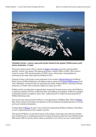 D-Marin Marinas — Luxury Yacht Charter & Superyacht News

http://www.charterworld.com/news/tag/d-marin-marinas

Mandalina Marina - a luxury superyacht marina situated in the popular Mediterranean yacht
charter destination - Croatia
The luxury marinas group, with six marinas in Turkey and Croatia, and with a growing global
portfolio, will this year sponsor The Superyacht Owners’ Lounge (TSOL) at MYS. This exclusive
venue for owners, VIPs and elite partners of TSOL’s hosts, will provide a strong platform to
communicate the major strides taken by D-Marin in 2012.
Foremost of these is the Group’s recent acquisition of two marinas, Marina Dalmacija and Marina
Borik, Croatia. D-Marin Dalmacija is the highest capacity marina in the Eastern Mediterranean basin
with 1,200 berths in which 40 cater for superyachts up to 60m. D-Marin Borik, a charming, boutique
marina has 177 berths with a maximum capacity for yachts up to 40m.
D-Marin will be unveiling plans to upgrade these strategically located marinas in line with D-Marin’s
exceptional standards of luxury, technical facilities and emphasis on hospitality. D-Marin has pledged
considerable injection of capital to achieve this. A phenomenal €17 million has been projected for
D-Marin Dalmacija alone.
The second major announcement for Monaco is the appointment of Matthew Bate, CEO of D-Marin.
Bate, brings extensive knowledge and experience in the development and global operations of marina
and luxury waterfront destinations.
Looking ahead to Monaco, he said, “I am excited to be representing D-Marin at Monaco Yacht Show
in such a signiﬁcant period of the company’s growth.”
“Our goal for D-Marin is to provide all sectors of the industry with unique and world-class facilities
that combined create an international network of marina destinations under the luxury D-Marin brand.
With nearly 5,000 wet and dry berths within our portfolio we are well on our way to achieving this.

13 di 21

01/10/13 08:28

 