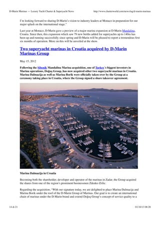 D-Marin Marinas — Luxury Yacht Charter & Superyacht News

http://www.charterworld.com/news/tag/d-marin-marinas

I’m looking forward to sharing D-Marin’s vision to industry leaders at Monaco in preparation for our
major splash on the international stage.”
Last year at Monaco, D-Marin gave a preview of a major marina expansion at D-Marin Mandalina,
Croatia. Since then, this expansion which saw 79 new berths added for superyachts up to 140m has
been up and running successfully since spring and D-Marin will be pleased to report a tremendous ﬁrst
six months of operation. More on this will be unveiled at the show.

Two superyacht marinas in Croatia acquired by D-Marin
Marinas Group
May 15, 2012
Following the Sibenik Mandalina Marina acquisition, one of Turkey´s biggest investors in
Marina operations, Doğuş Group, has now acquired other two superyacht marinas in Croatia.
Marina Dalmacija as well as Marina Borik were ofﬁcially taken over by the Group at a
ceremony taking place in Croatia, where the Group signed a share takeover agreement.

Marina Dalmacija in Croatia
Becoming both the shareholder, developer and operator of the marinas in Zadar, the Group acquired
the shares from one of the region’s prominent businessmen Zdenko Zrilic.
Regarding the acquisition, “With our signature today, we are delighted to place Marina Dalmacija and
Marina Borik under the roof of the D-Marin Group of Marinas. Our goal is to create an international
chain of marinas under the D-Marin brand and extend Doğuş Group’s concept of service quality to a

14 di 21

01/10/13 08:28

 