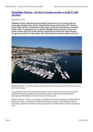 D-Marin Marinas — Luxury Yacht Charter & Superyacht News

http://www.charterworld.com/news/tag/d-marin-marinas

Mandalina Marina – the ﬁrst Croatian marina to hold 5 Gold
Anchors
September 13, 2011
Mandalina Marina, which has been operating for the past two years in Croatia under the
partnership of Doğuş Group with D – Marin Marinas Group, and Croatian NCP (Nautical
Center Prgin) has been awarded with 5 Gold Anchors by the The Yacht Harbour Association
(TYHA) after a comprehensive jury evaluation. Mandalina Marina became Croatia’s ﬁrst
TYHA member and 5 Gold Anchor Marina, making this the fourth for D -Marin Marinas
Group being awarded a 5 Gold Anchors after their marinas in Turgutreis, Didim and Göcek.

Mandalina Marina - one of the stunning charter destinations in Croatia and the ﬁrst Croatian marina to
hold 5 gold Anchors
It is predicted that the success of Mandalina Marina, which is operated by the experienced staff of
D-Marin Marinas Group adhering to international standards, in line with a modern operation
philosophy, will be beneﬁcial for other marinas in Croatia as well.
Mandalina Marina – operates in accordance with the Code of Practice declared by the British Marine
Federation, which is a fundamental standard for international marinas, which Mandalina Marina
successfully implements with the knowledge and expertise of D-Marin Marinas Group’s experienced
staff.

16 di 21

01/10/13 08:28

 