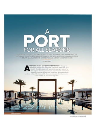 A

PORT
FOR ALL SEASONS

THERE ARE MANY FACTORS TO CONSIDER BEFORE RECOMMENDING A HOMEPORT TO
THE OWNER. THESE 14 MARINAS FROM AROUND THE WORLD OFFER A GOOD BALANCE OF
LOCATION, AMENITIES AND SERVICE TO MAKE A GREAT LONG-TERM BASE.
BY JANE CODY

 

SUPERYACHT MARINA HAS TO EXCEL AT EVERYTHING to be a great

Courtesy of Old Porto Montenegro

homeport. Perhaps most important, it has to be in the right location. It should have an easily accessible, safe, deep harbor, be
close to good cruising grounds, have easy transport connections,
excellent yachting facilities and, preferably, be in the center of
a vibrant cultural destination full of charm, history and local amenities.
Good weather all year round helps, too.

Porto Montenegro
DOCKWALK.COM OCTOBER 2013

87

 