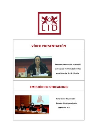 VÍDEO PRESENTACIÓN




             Resumen Presentación en Madrid

             Universidad Pontificia de Comillas

              Canal Youtube de LID Editorial




EMISIÓN EN STREAMING


              Canal Diario Responsable

              Emisión del acto en directo

                14 Febrero 2013
 