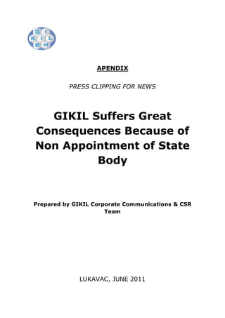 APENDIX


          PRESS CLIPPING FOR NEWS




  GIKIL Suffers Great
Consequences Because of
Non Appointment of State
         Body


Prepared by GIKIL Corporate Communications & CSR
                      Team




             LUKAVAC, JUNE 2011
 