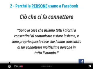 2 - Perché le PERSONE usano a Facebook

     Ciò che ci fa connettere

    “Sono le cose che usiamo tutti i giorni a
  consentirci di comunicare e stare insieme, e
sono proprio queste cose che hanno consentito
    di far connettere moltissime persone in
                 tutto il mondo.”


                   FACEBOOK MARKETING
                                                 19
 