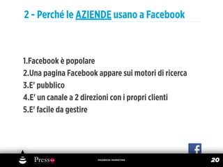 2 - Perché le AZIENDE usano a Facebook



1.Facebook è popolare
2.Una pagina Facebook appare sui motori di ricerca
3.E' pubblico
4.E' un canale a 2 direzioni con i propri clienti
5.E' facile da gestire




                      FACEBOOK MARKETING
                                                     20
 