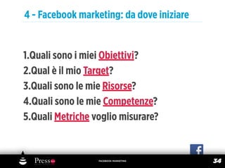 4 - Facebook marketing: da dove iniziare


1.Quali sono i miei Obiettivi?
2.Qual è il mio Target?
3.Quali sono le mie Risorse?
4.Quali sono le mie Competenze?
5.Quali Metriche voglio misurare?


                  FACEBOOK MARKETING
                                           34
 