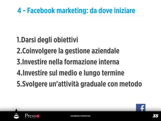 4 - Facebook marketing: da dove iniziare


1.Darsi degli obiettivi
2.Coinvolgere la gestione aziendale
3.Investire nella formazione interna
4.Investire sul medio e lungo termine
5.Svolgere un'attività graduale con metodo


                  FACEBOOK MARKETING
                                             35
 