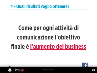 4 - Quali risultati voglio ottenere?



   Come per ogni attività di
  comunicazione l'obiettivo
ﬁnale è l'aumento del business


                   FACEBOOK MARKETING
                                        36
 