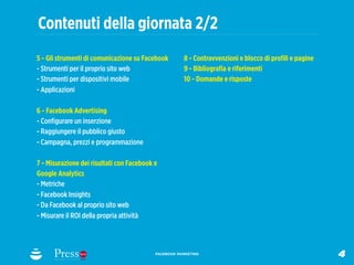Contenuti della giornata 2/2
5 - Gli strumenti di comunicazione su Facebook        8 - Contravvenzioni e blocco di proﬁli e pagine
- Strumenti per il proprio sito web                   9 - Bibliograﬁa e riferimenti
- Strumenti per dispositivi mobile                    10 - Domande e risposte
- Applicazioni

6 - Facebook Advertising
- Conﬁgurare un inserzione
- Raggiungere il pubblico giusto
- Campagna, prezzi e programmazione

7 - Misurazione dei risultati con Facebook e
Google Analytics
- Metriche
- Facebook Insights
- Da Facebook al proprio sito web
- Misurare il ROI della propria attività



                                           FACEBOOK MARKETING
                                                                                                        4
 