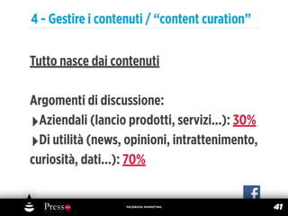 4 - Gestire i contenuti / “content curation”

Tutto nasce dai contenuti

Argomenti di discussione:
‣Aziendali (lancio prodotti, servizi...): 30%
‣Di utilità (news, opinioni, intrattenimento,
curiosità, dati...): 70%


                   FACEBOOK MARKETING
                                                41
 