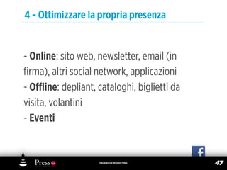4 - Ottimizzare la propria presenza


- Online: sito web, newsletter, email (in
ﬁrma), altri social network, applicazioni
- Oﬄine: depliant, cataloghi, biglietti da
visita, volantini
- Eventi


                    FACEBOOK MARKETING
                                             47
 
