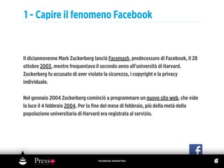1 - Capire il fenomeno Facebook


Il diciannovenne Mark Zuckerberg lanciò Facemash, predecessore di Facebook, il 28
ottobre 2003, mentre frequentava il secondo anno all'università di Harvard.
Zuckerberg fu accusato di aver violato la sicurezza, i copyright e la privacy
individuale.

Nel gennaio 2004 Zuckerberg cominciò a programmare un nuovo sito web, che vide
la luce il 4 febbraio 2004. Per la ﬁne del mese di febbraio, più della metà della
popolazione universitaria di Harvard era registrata al servizio.




                                  FACEBOOK MARKETING
                                                                                    6
 