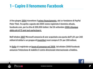 1 - Capire il fenomeno Facebook


A ﬁne giugno 2004 ricevettero il primo ﬁnanziamento, dal co-fondatore di PayPal
Peter Thiel. Tra aprile e agosto del 2005 venne registrato il dominio attuale,
facebook.com, per la cifra di 200.000 dollari. Dal 26 settembre 2006 chiunque
abbia più di 13 anni può parteciparvi.

Nell'ottobre 2007 Microsoft annuncia di aver acquistato una quota dell'1,6% per 240
milioni di dollari e un gruppo di investitori russi compra il 2% per 200 milioni.

In Italia si è registrato un boom di presenze nel 2008. Ad ottobre 2008 Facebook
annuncia l'intenzione di stabilire il centro direzionale internazionale a Dublino.




                                    FACEBOOK MARKETING
                                                                                      7
 