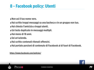 8 - Facebook policy: Utenti

‣Non usi il tuo nome vero.
‣Hai scritto troppi messaggi su una bacheca o in un gruppo non tuo.
‣Hai chiesto l’amicizia a troppi utenti.
‣Usi testo duplicato in messaggi multipli.
‣Hai meno di 18 anni.
‣Sei un'azienda.
‣Hai scritto contenuti ritenuti oﬀensivi.
‣Hai portato porzioni di contenuto di Facebook al di fuori di Facebook.
https://www.facebook.com/policies/




                                     FACEBOOK MARKETING
                                                                          71
 