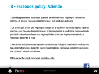 8 - Facebook policy: Aziende

‣Solo i rappresentanti autorizzati possono amministrare una Pagina per conto di un
marchio, di un ente (luogo od organizzazione) o di una ﬁgura pubblica.

‣Un utente può creare una Pagina per supportare o esprimere il proprio interesse per un
marchio, ente (luogo od organizzazione) o ﬁgura pubblica, a condizione che non vi sia la
possibilità di confonderla con una Pagina uﬃciale o che tale Pagina non costituisca
violazione dei diritti di terzi.

‣Non è consentito formulare termini e condizioni per la Pagina che siano in conﬂitto con
la nostra Dichiarazione dei diritti e delle responsabilità, Normativa sull'utilizzo dei dati o
con i presenti termini e condizioni.

https://www.facebook.com/page_guidelines.php




                                       FACEBOOK MARKETING
                                                                                                 72
 